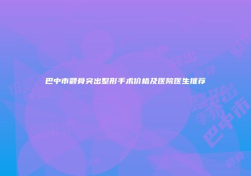 巴中市颧骨突出整形手术价格及医院医生推荐
