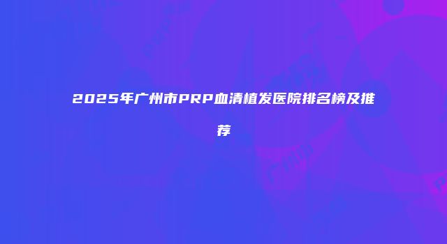 2025年广州市PRP血清植发医院排名榜及推荐