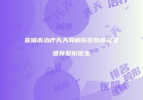 宣城市治疗先天耳畸形医院排名及推荐整形医生