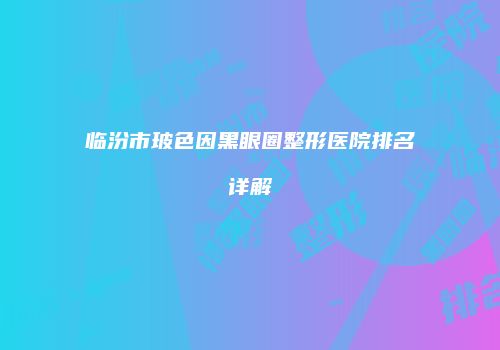 临汾市玻色因黑眼圈整形医院排名详解