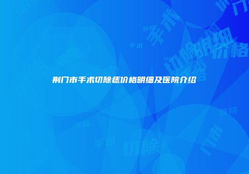 荆门市手术切除痣价格明细及医院介绍