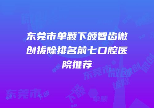 东莞市单颗下颌智齿微创拔除排名前七口腔医院推荐