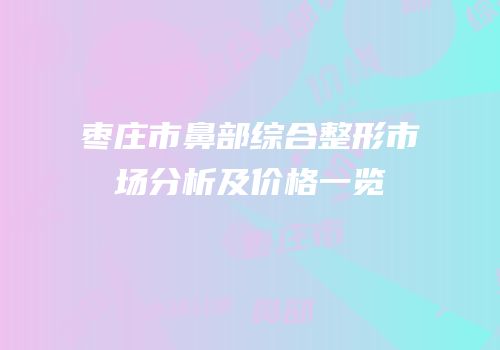 枣庄市鼻部综合整形市场分析及价格一览