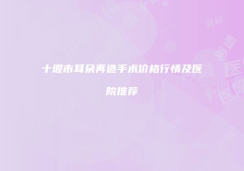 十堰市耳朵再造手术价格行情及医院推荐