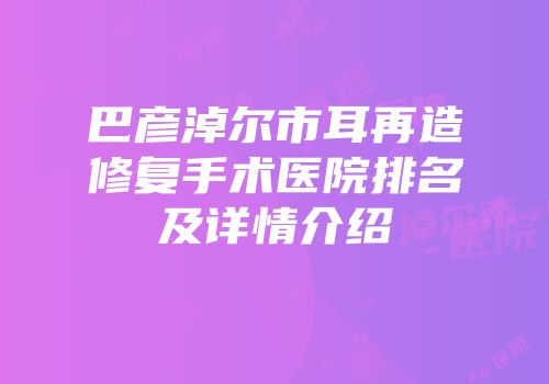 巴彦淖尔市耳再造修复手术医院排名及详情介绍