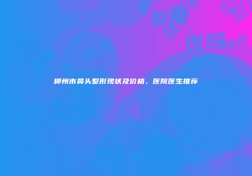 柳州市鼻头整形现状及价格、医院医生推荐