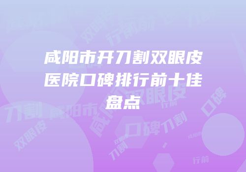 咸阳市开刀割双眼皮医院口碑排行前十佳盘点
