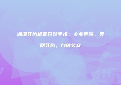 湘潭牙齿根管开髓手术：专业医院，美丽牙齿，自信笑容
