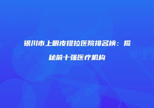 银川市上眼皮提拉医院排名榜：揭秘前十强医疗机构
