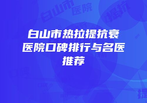 白山市热拉提抗衰医院口碑排行与名医推荐