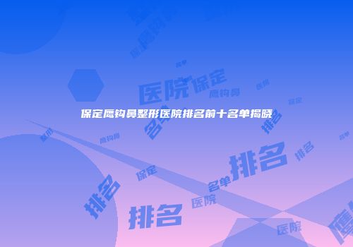 保定鹰钩鼻整形医院排名前十名单揭晓