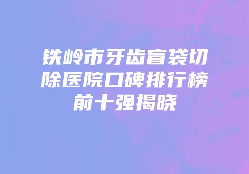 铁岭市牙齿盲袋切除医院口碑排行榜前十强揭晓