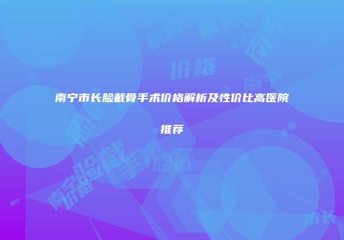 南宁市长脸截骨手术价格解析及性价比高医院推荐