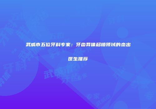 武威市五位牙科专家：牙齿异体移植领域的杰出医生推荐