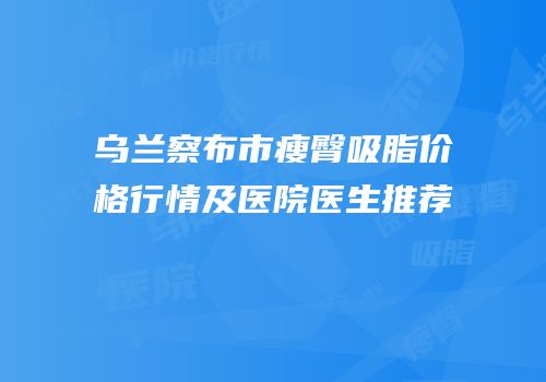 乌兰察布市瘦臀吸脂价格行情及医院医生推荐