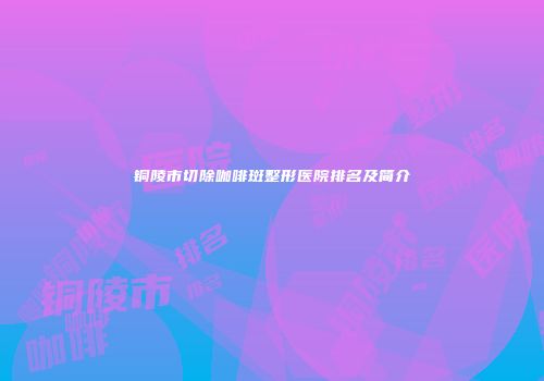 铜陵市切除咖啡斑整形医院排名及简介