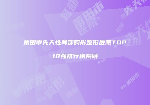 莆田市先天性耳部畸形整形医院TOP10强排行榜揭晓