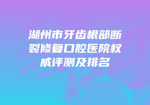湖州市牙齿根部断裂修复口腔医院权威评测及排名