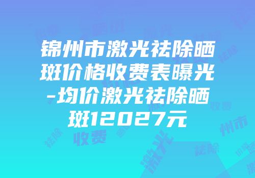 锦州市激光祛除晒斑价格收费表曝光-均价激光祛除晒斑12027元