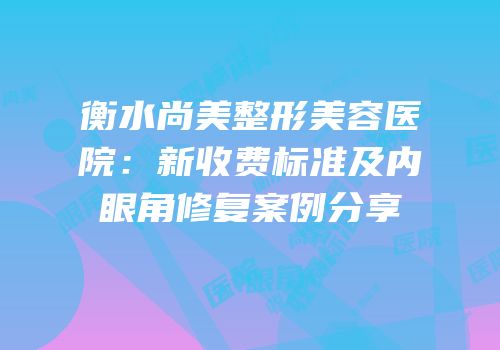 衡水尚美整形美容医院：新收费标准及内眼角修复案例分享