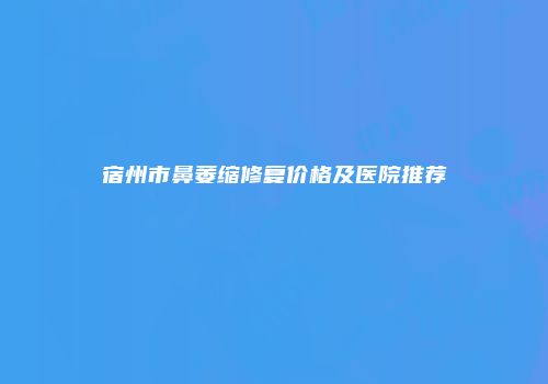 宿州市鼻萎缩修复价格及医院推荐