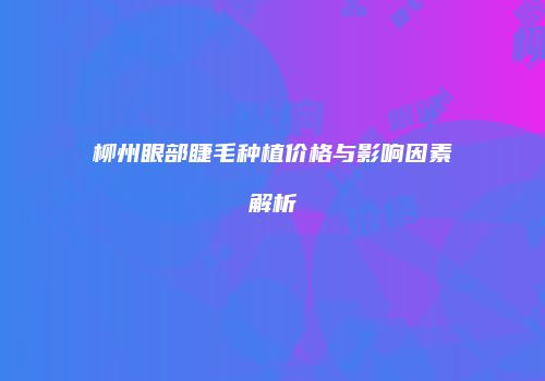 柳州眼部睫毛种植价格与影响因素解析