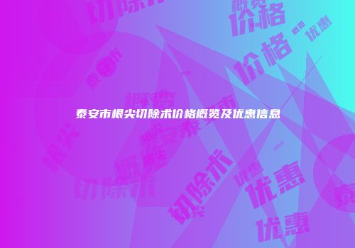 泰安市根尖切除术价格概览及优惠信息