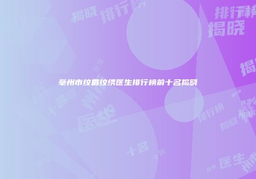 亳州市纹眉纹绣医生排行榜前十名揭晓