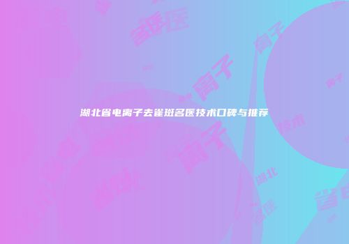 湖北省电离子去雀斑名医技术口碑与推荐