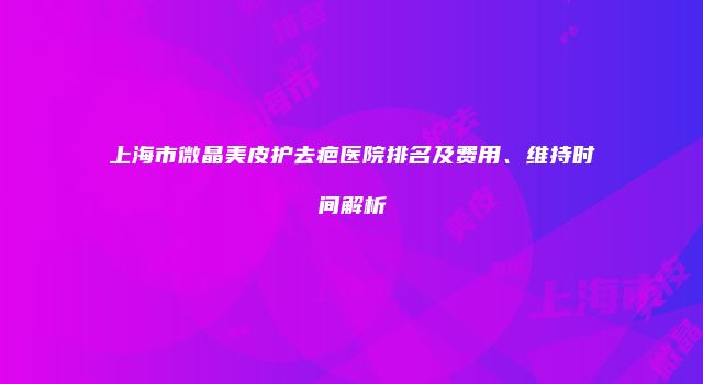 上海市微晶美皮护去疤医院排名及费用、维持时间解析