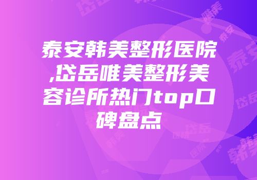 泰安韩美整形医院,岱岳唯美整形美容诊所热门top口碑盘点