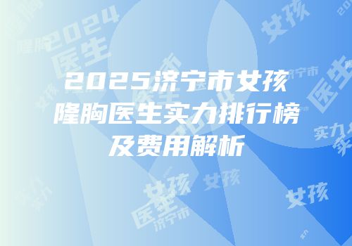 2025济宁市女孩隆胸医生实力排行榜及费用解析
