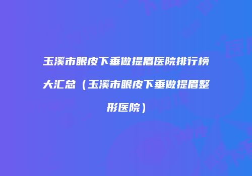 玉溪市眼皮下垂做提眉医院排行榜大汇总（玉溪市眼皮下垂做提眉整形医院）