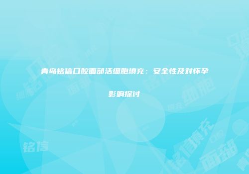 青岛铭信口腔面部活细胞填充：安全性及对怀孕影响探讨