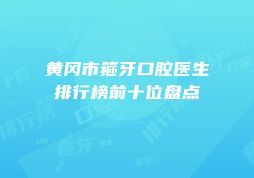黄冈市箍牙口腔医生排行榜前十位盘点