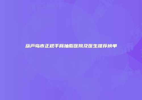 葫芦岛市正规手臂抽脂医院及医生推荐榜单