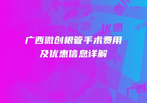 广西微创根管手术费用及优惠信息详解