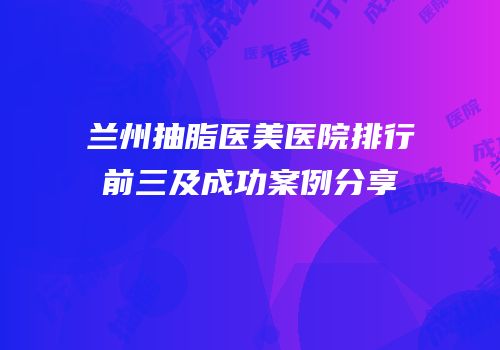 兰州抽脂医美医院排行前三及成功案例分享