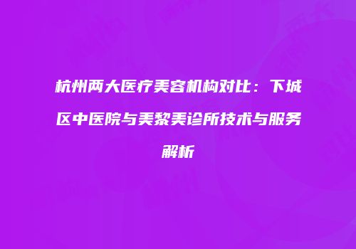 杭州两大医疗美容机构对比：下城区中医院与美黎美诊所技术与服务解析