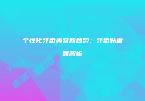 个性化牙齿美容新趋势：牙齿贴面面解析
