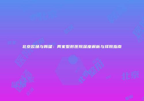 北京欧扬与韩啸：两家整形医院深度解析与择院指南