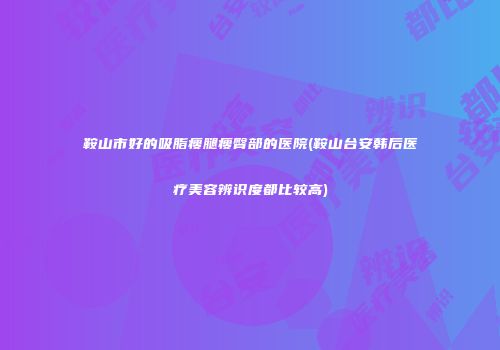 鞍山市好的吸脂瘦腿瘦臀部的医院(鞍山台安韩后医疗美容辨识度都比较高)