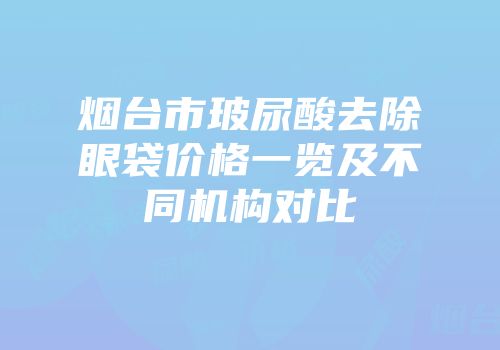 烟台市玻尿酸去除眼袋价格一览及不同机构对比