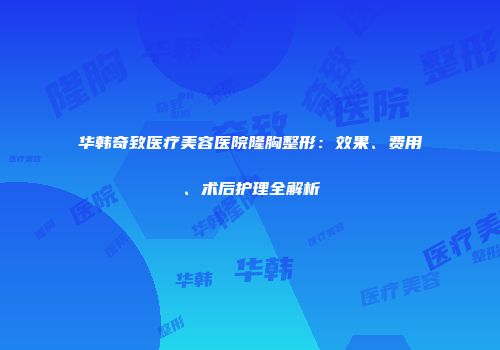 华韩奇致医疗美容医院隆胸整形：效果、费用、术后护理全解析