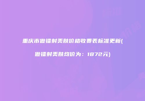 重庆市做镭射美肤价格收费表标准更新(做镭射美肤均价为：1872元)