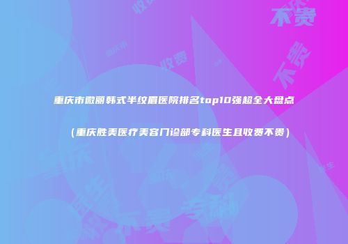 重庆市微丽韩式半纹眉医院排名top10强超全大盘点（重庆胜美医疗美容门诊部专科医生且收费不贵）