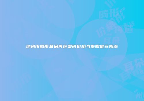 池州市畸形耳朵再造整形价格与医院推荐指南