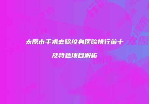 太原市手术去除纹身医院排行前十及特色项目解析