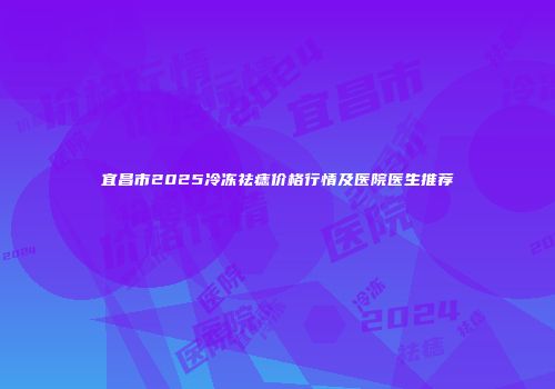 宜昌市2025冷冻祛痣价格行情及医院医生推荐