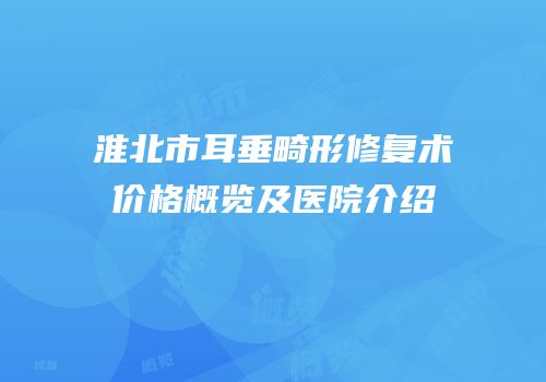 淮北市耳垂畸形修复术价格概览及医院介绍